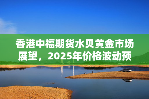 香港中福期货水贝黄金市场展望，2025年价格波动预测