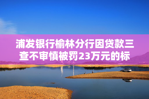 浦发银行榆林分行因贷款三查不审慎被罚23万元的标题是，浦发银行榆林分行贷款监管不力罚款23万元