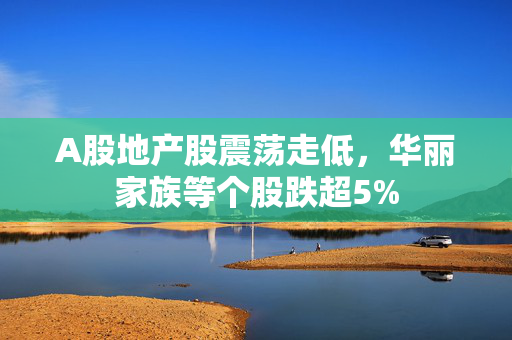 A股地产股震荡走低，华丽家族等个股跌超5%