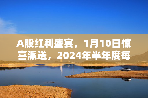 A股红利盛宴，1月10日惊喜派送，2024年半年度每股现金红利0.197元来袭