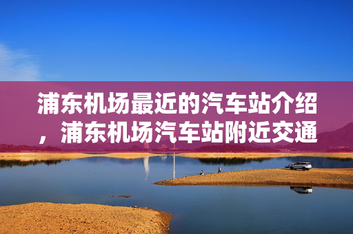 浦东机场最近的汽车站介绍，浦东机场汽车站附近交通便捷