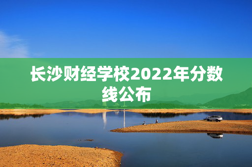 长沙财经学校2022年分数线公布