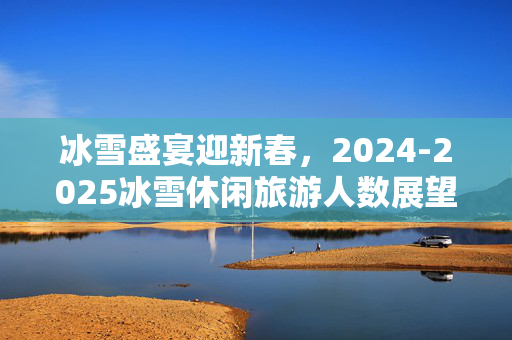 冰雪盛宴迎新春，2024-2025冰雪休闲旅游人数展望