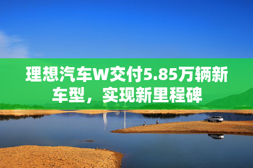 理想汽车W交付5.85万辆新车型，实现新里程碑