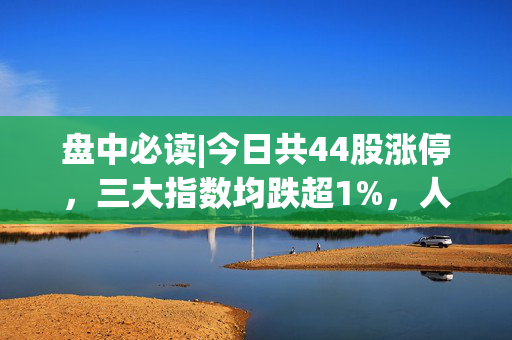 盘中必读|今日共44股涨停，三大指数均跌超1%，人形机器人逆势大涨