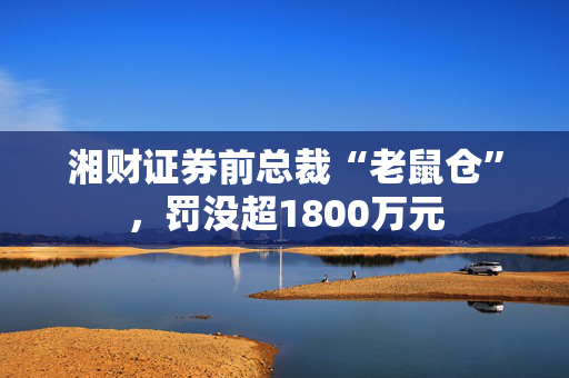 湘财证券前总裁“老鼠仓”，罚没超1800万元