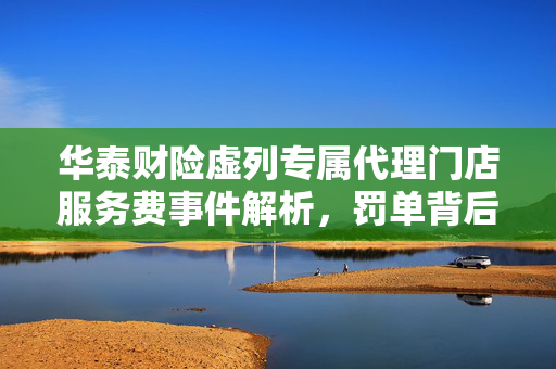 华泰财险虚列专属代理门店服务费事件解析，罚单背后的原因与影响