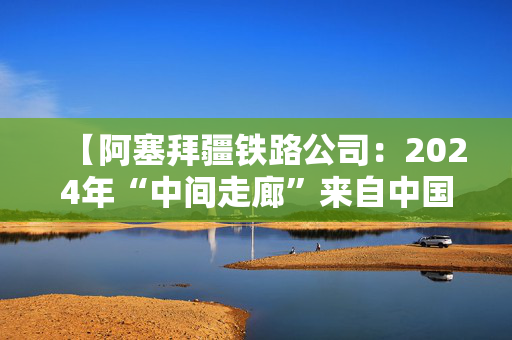 【阿塞拜疆铁路公司：2024年“中间走廊”来自中国的货运量增长逾25倍】