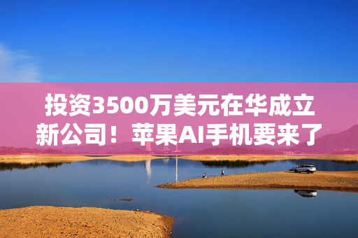 投资3500万美元在华成立新公司！苹果AI手机要来了？