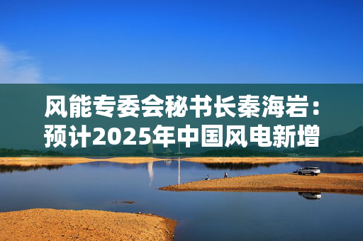 风能专委会秘书长秦海岩：预计2025年中国风电新增装机10500-11500万千瓦