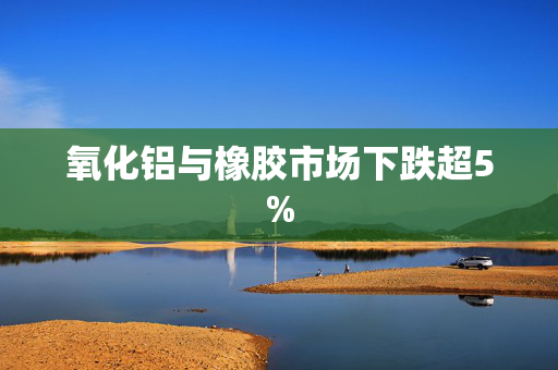 氧化铝与橡胶市场下跌超5%