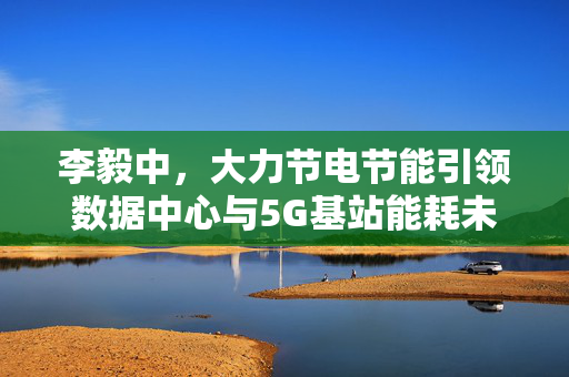 李毅中，大力节电节能引领数据中心与5G基站能耗未来趋势