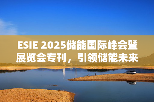 ESIE 2025储能国际峰会暨展览会专刊，引领储能未来，聚焦前沿技术