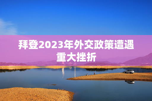 拜登2023年外交政策遭遇重大挫折