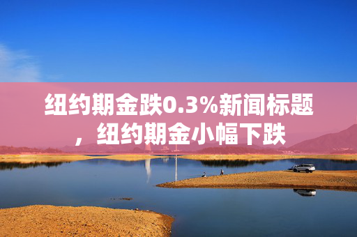 纽约期金跌0.3%新闻标题，纽约期金小幅下跌