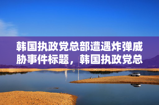 韩国执政党总部遭遇炸弹威胁事件标题，韩国执政党总部面临严重威胁