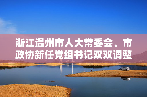 浙江温州市人大常委会、市政协新任党组书记双双调整到位