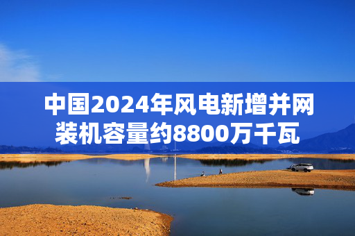 中国2024年风电新增并网装机容量约8800万千瓦