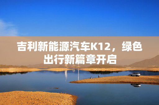 吉利新能源汽车K12，绿色出行新篇章开启