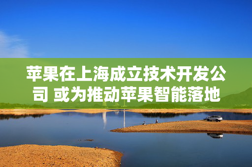 苹果在上海成立技术开发公司 或为推动苹果智能落地