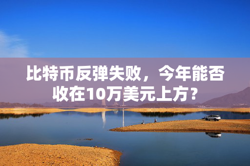 比特币反弹失败，今年能否收在10万美元上方？