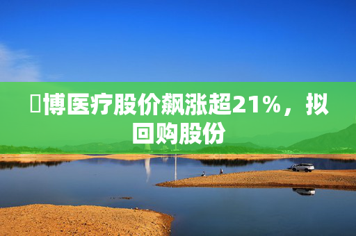 堃博医疗股价飙涨超21%，拟回购股份