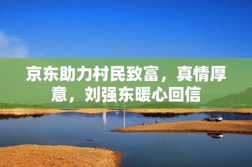 京东助力村民致富，真情厚意，刘强东暖心回信