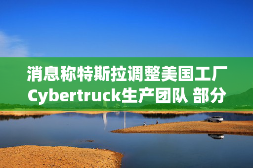 消息称特斯拉调整美国工厂Cybertruck生产团队 部分员工转移到Model Y生产线