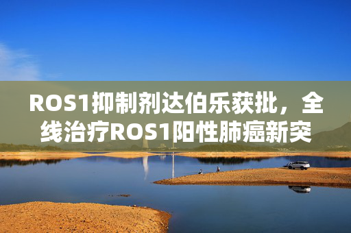 ROS1抑制剂达伯乐获批，全线治疗ROS1阳性肺癌新突破