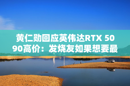 黄仁勋回应英伟达RTX 5090高价：发烧友如果想要最好的产品 就不会省钱