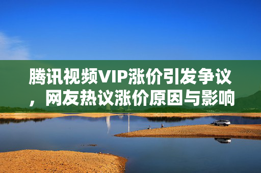 腾讯视频VIP涨价引发争议，网友热议涨价原因与影响