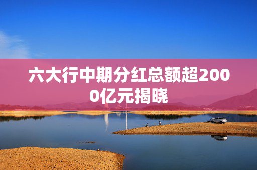 六大行中期分红总额超2000亿元揭晓