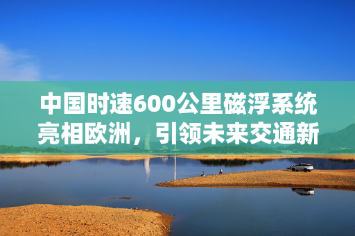 中国时速600公里磁浮系统亮相欧洲，引领未来交通新篇章