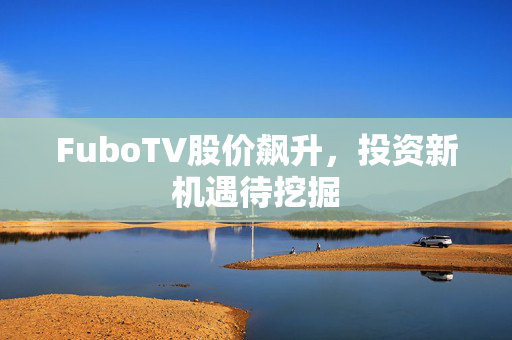 FuboTV股价飙升，投资新机遇待挖掘