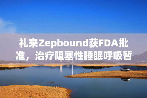 礼来Zepbound获FDA批准，治疗阻塞性睡眠呼吸暂停