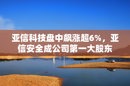 亚信科技盘中飙涨超6%，亚信安全成公司第一大股东