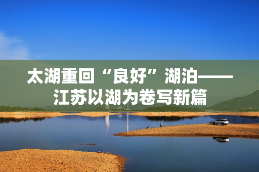 太湖重回“良好”湖泊——江苏以湖为卷写新篇