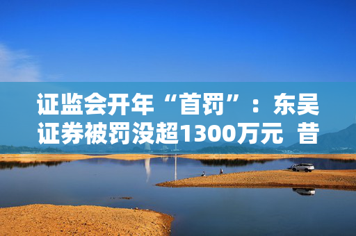 证监会开年“首罚”：东吴证券被罚没超1300万元  昔日投行“陋习”代价沉重