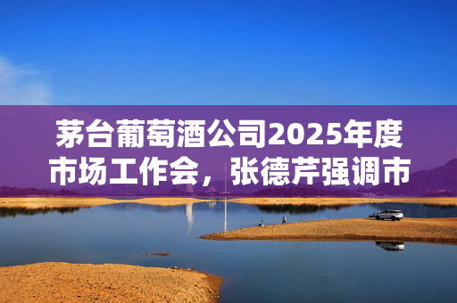 茅台葡萄酒公司2025年度市场工作会，张德芹强调市场战略与未来发展规划