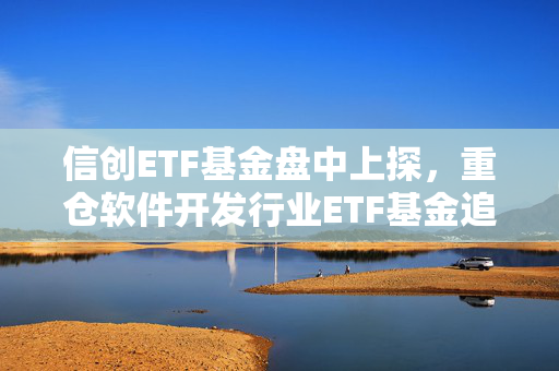 信创ETF基金盘中上探，重仓软件开发行业ETF基金追踪