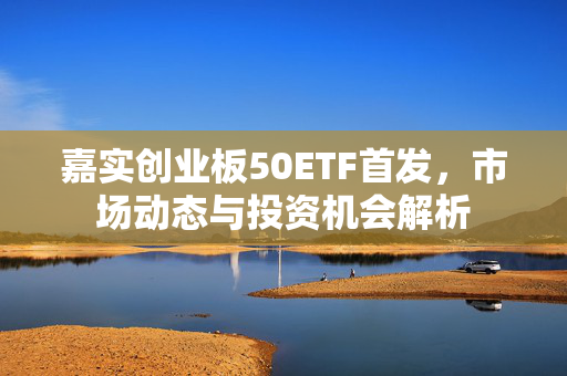 嘉实创业板50ETF首发，市场动态与投资机会解析