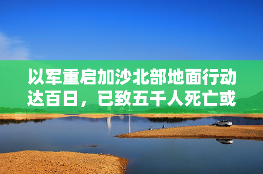 以军重启加沙北部地面行动达百日，已致五千人死亡或失踪