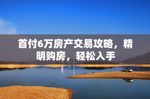 首付6万房产交易攻略，精明购房，轻松入手