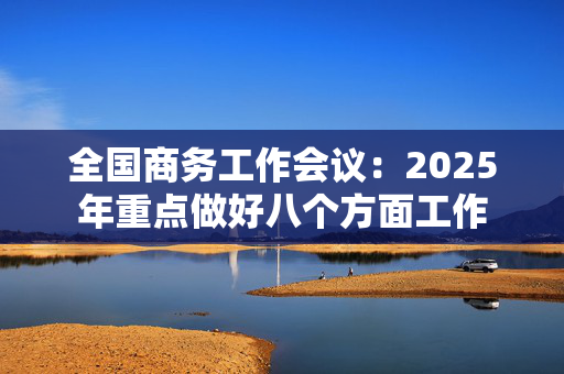 全国商务工作会议：2025年重点做好八个方面工作