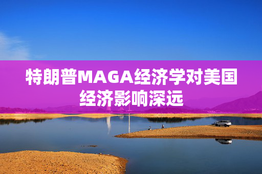 特朗普MAGA经济学对美国经济影响深远