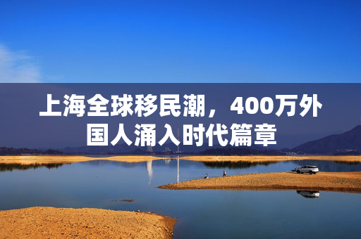 上海全球移民潮，400万外国人涌入时代篇章