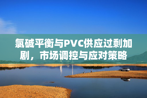 氯碱平衡与PVC供应过剩加剧，市场调控与应对策略