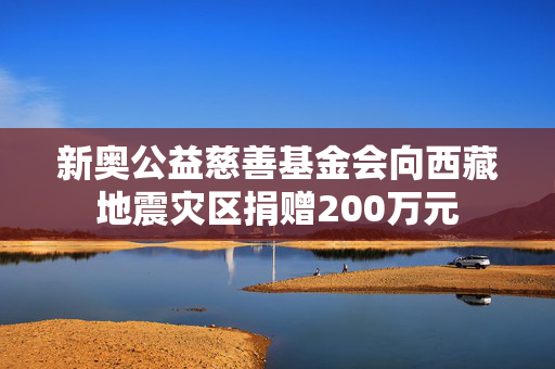 新奥公益慈善基金会向西藏地震灾区捐赠200万元