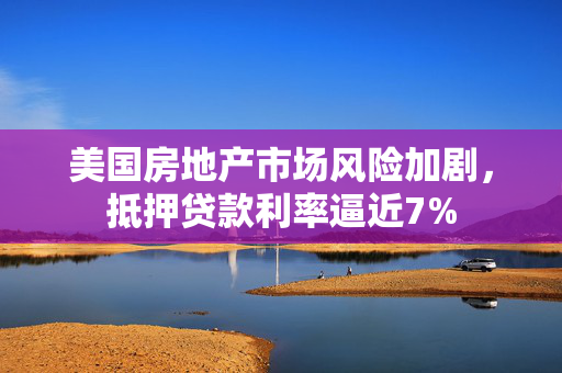 美国房地产市场风险加剧，抵押贷款利率逼近7%