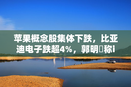 苹果概念股集体下跌，比亚迪电子跌超4%，郭明錤称iPhone出货量增长近乎停滞